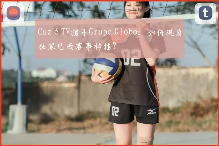 CazéTV携手Grupo Globo：如何观看独家巴西赛事转播？