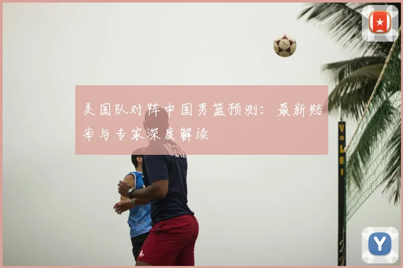 美国队对阵中国男篮预测：最新赔率与专家深度解读