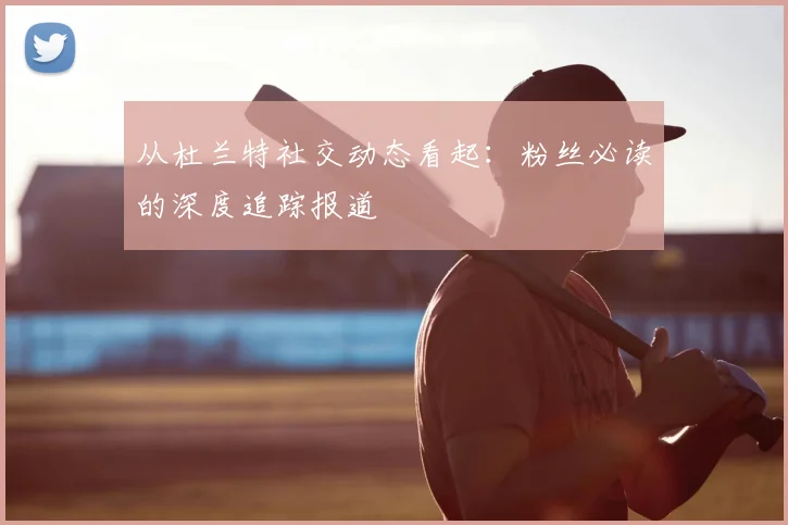 从杜兰特社交动态看起：粉丝必读的深度追踪报道