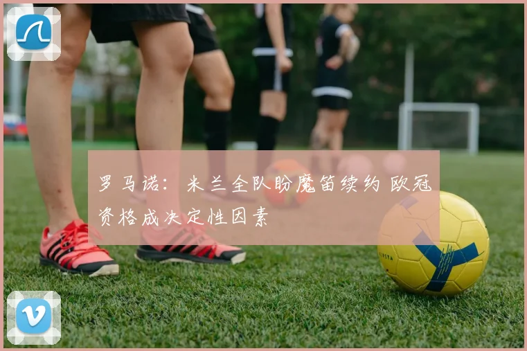 罗马诺：米兰全队盼魔笛续约 欧冠资格成决定性因素