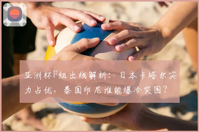 亚洲杯F组出线解析:日本卡塔尔实力占优,泰国印尼谁能爆冷突围?