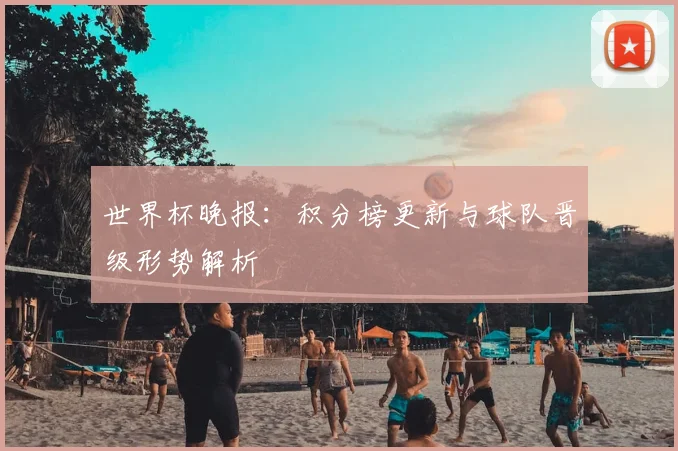 世界杯晚报：积分榜更新与球队晋级形势解析