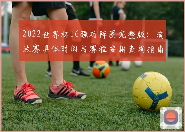 2022世界杯16强对阵图完整版:淘汰赛具体时间与赛程安排查询指南