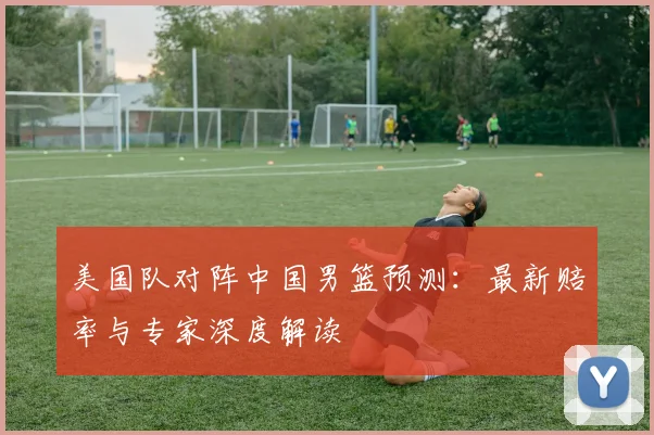 美国队对阵中国男篮预测：最新赔率与专家深度解读
