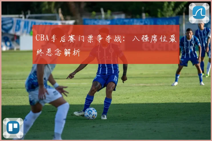 CBA季后赛门票争夺战：八强席位最终悬念解析