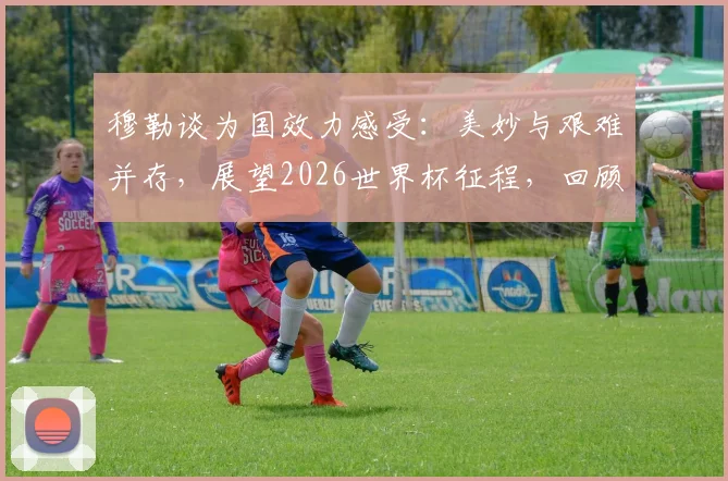 穆勒谈为国效力感受:美妙与艰难并存,展望2026世界杯征程,回顾其德国队生涯关键数据与经典时刻