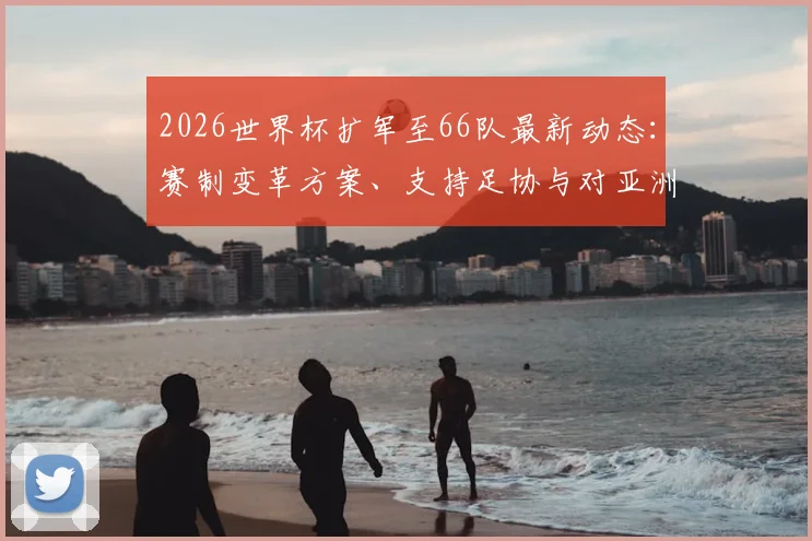 2026世界杯扩军至66队最新动态:赛制变革方案、支持足协与对亚洲区影响深度解析
