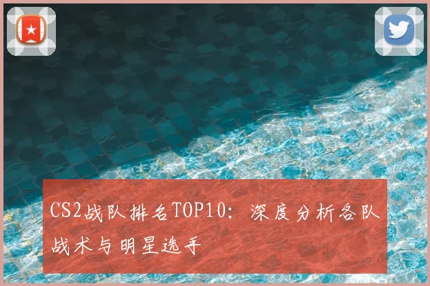 CS2战队排名TOP10：深度分析各队战术与明星选手