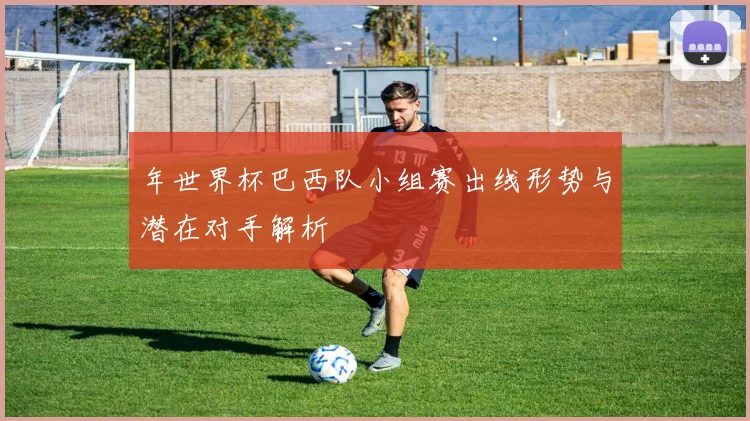 年世界杯巴西队小组赛出线形势与潜在对手解析