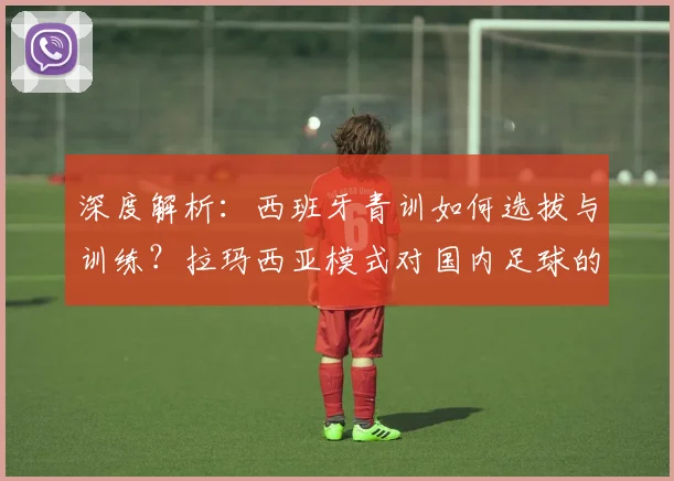 深度解析：西班牙青训如何选拔与训练？拉玛西亚模式对国内足球的启示