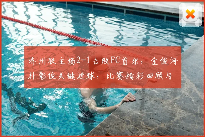 济州联主场2-1击败FC首尔,金俊河朴彰俊关键进球,比赛精彩回顾与战术解析