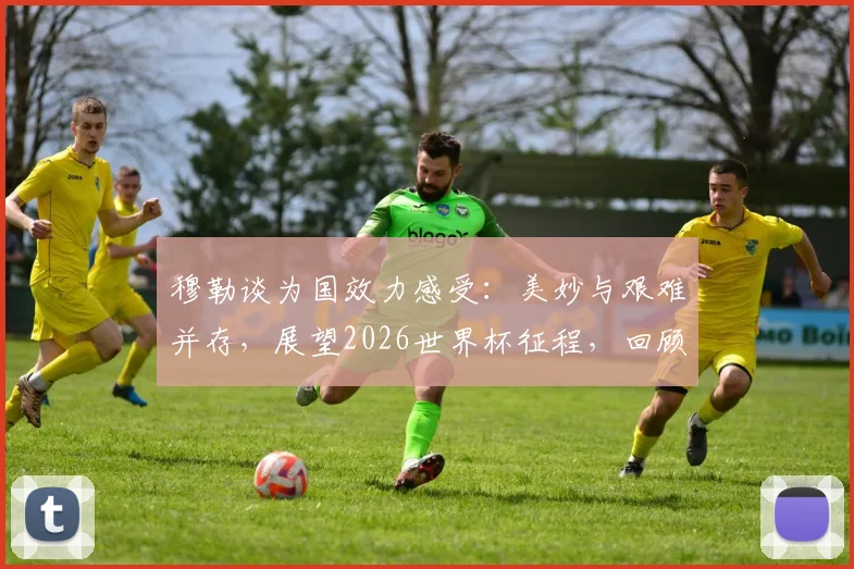 穆勒谈为国效力感受：美妙与艰难并存，展望2026世界杯征程，回顾其德国队生涯关键数据与经典时刻