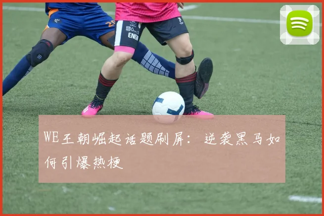 WE王朝崛起话题刷屏：逆袭黑马如何引爆热梗
